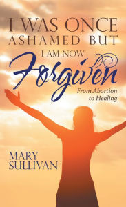 Title: I Was Once Ashamed but I Am Now Forgiven: From Abortion to Healing, Author: Mary Sullivan