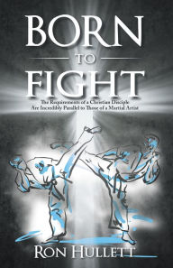 Title: Born to Fight: The Requirements of a Christian Disciple Are Incredibly Parallel to Those of a Martial Artist, Author: Ron Hullett