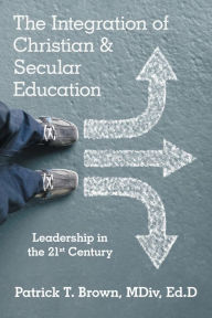 Title: The Integration of Christian & Secular Education: Leadership in the 21St Century, Author: Patrick T. Brown MDiv Ed.D