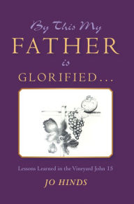 Title: By This My Father Is Glorified . . .: Lessons Learned in the Vineyard John 15, Author: Jo Hinds