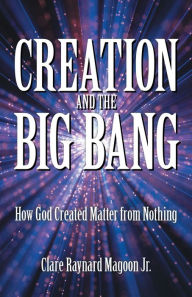 Title: Creation and the Big Bang: How God Created Matter from Nothing, Author: Clare Raynard Magoon Jr.