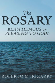 Title: The Rosary: Blasphemous or Pleasing to God?, Author: Roberto M Irizarry