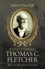 Title: Rediscovering Thomas C. Fletcher: The Lost Missouri Governor, Author: Stephen F. Huss Ph.D.