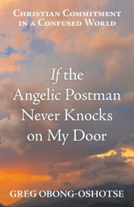 Title: If the Angelic Postman Never Knocks on My Door: Christian Commitment in a Confused World, Author: Greg Obong-Oshotse