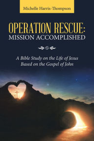 Title: Operation Rescue: Mission Accomplished: A Bible Study on the Life of Jesus Based on the Gospel of John, Author: Michelle Harris-Thompson