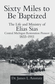 Title: Sixty Miles to Be Baptized: The Life and Ministry of Elias Sias Central Michigan Restoration Pioneer 1833-1911, Author: Dr. James L. Amstutz