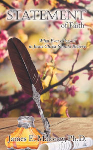 Title: Statement of Faith: What Every Person in Jesus Christ Should Believe, Author: James E. Maloney Ph.D.