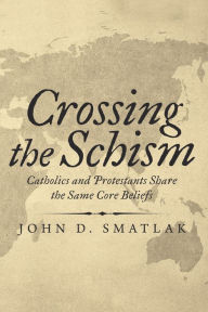 Title: Crossing the Schism: Catholics and Protestants Share the Same Core Beliefs, Author: John D. Smatlak