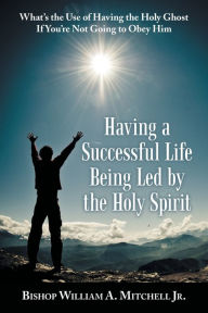 Title: Having a Successful Life Being Led by the Holy Spirit: What's the Use of Having the Holy Ghost If You'Re Not Going to Obey Him, Author: Bishop William A. Mitchell Jr.