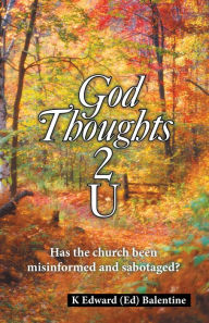 Title: God Thoughts 2 U: Has the Church Been Misinformed and Sabotaged?, Author: K Edward Balentine