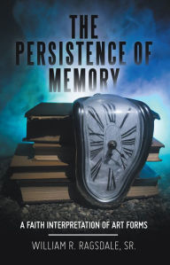 Title: The Persistence of Memory: A Faith Interpretation of Art Forms, Author: William R. Ragsdale Sr.