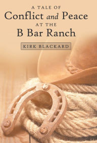 Title: A Tale of Conflict and Peace at the B Bar Ranch, Author: Kirk Blackard