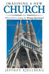 Title: Imagining a New Church: What If We'Re Asking the Wrong Questions?, Author: Jeffrey Kjellberg
