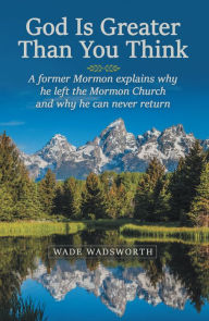 Title: God Is Greater Than You Think: A Former Mormon Explains Why He Left the Mormon Church and Why He Can Never Return, Author: Wade Wadsworth