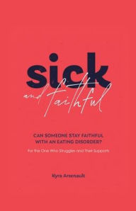 Title: Sick and Faithful: Can Someone Stay Faithful with an Eating Disorder? for the One Who Struggles and Their Supports, Author: Kyra Arsenault