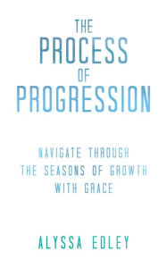 Title: The Process of Progression: Navigate Through the Seasons of Growth with Grace, Author: Alyssa Edley