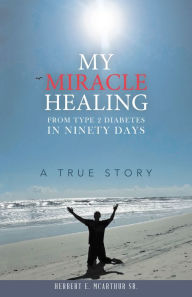 Title: My Miracle Healing from Type 2 Diabetes in Ninety Days: A True Story, Author: Herbert E. McArthur Sr.