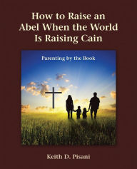 Title: How to Raise an Abel When the World Is Raising Cain: Parenting by the Book, Author: Keith D. Pisani