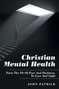 Title: Christian Mental Health: From the Pit of Fear and Darkness, to Love and Light, Author: John Patrick