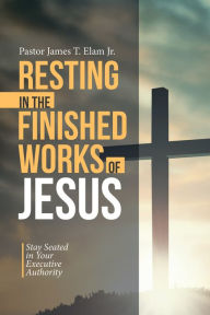 Title: Resting in the Finished Works of Jesus: Stay Seated in Your Executive Authority, Author: Pastor James T. Elam Jr.