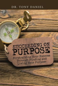 Title: Succeeding on Purpose: Strategizing Your Success Through Finding and Living Your Purpose, Author: Tony Daniel