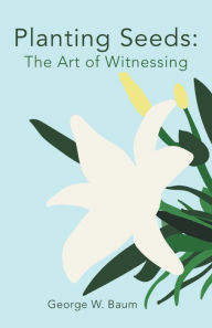 Title: Planting Seeds:: The Art of Witnessing, Author: George W. Baum