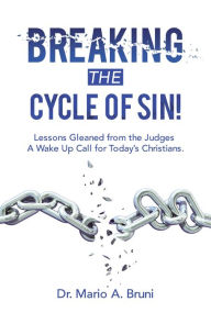 Title: Breaking the Cycle of Sin!: Lessons Gleaned from the Judges a Wake up Call for Today's Christians., Author: Dr. Mario A. Bruni