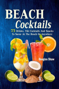 Title: Beach Cocktails: 75 Drinks, Tiki Cocktails And Snacks To Savor At The Beach Or Anywhere, Author: Douglas Shaw