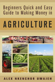 Title: Beginners Quick and Easy Guide to Making Money in Agriculture, Author: Alex Nkenchor Uwajeh