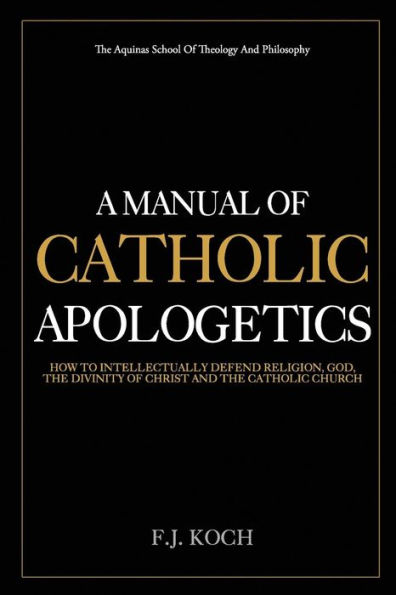 A Manual Of Catholic Apologetics: How To Intellectually Defend Religion, God, The Divinity Of Christ And The Catholic Church