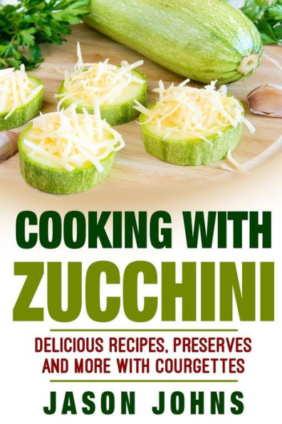 Cooking With Zucchini - Delicious Recipes, Preserves and More With Courgettes: How To Deal With A Glut Of Zucchini And Love It!
