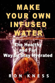 Title: Make Your Own Infused Water: The Healthy and Fun Way to Stay Hydrated, Author: Ron Kness