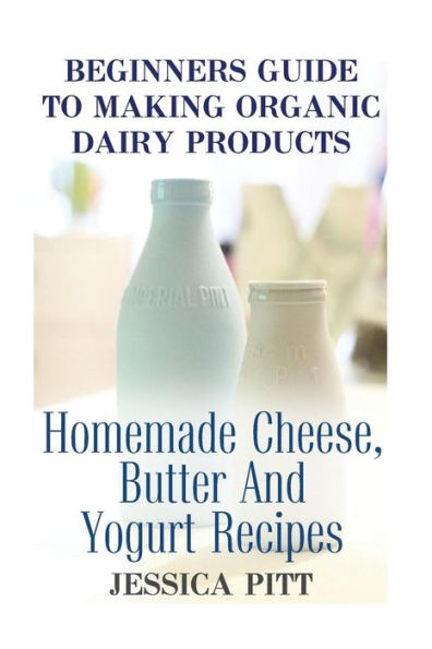 Beginners Guide To Making Organic Dairy Products: Homemade Cheese, Butter And Yogurt Recipes
