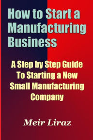 Title: How to Start a Manufacturing Business - A Step by Step Guide to Starting a New Small Manufacturing Company, Author: Meir Liraz