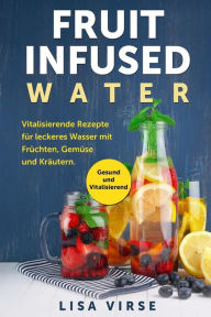 Title: Fruit Infused Water: Vitalisierende Rezepte für leckeres Wasser mit Früchten, Gemüse und Kräutern. Gesund und Vitalisierend, Author: Lisa Virse