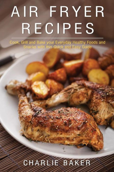 Air Fryer Recipes: Cook, Grill and Bake your Everyday Healthy Foods and Snacks with this Quick and Easy Guide