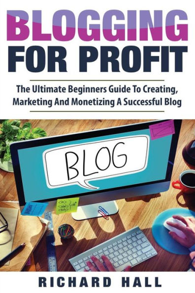 Blogging For Profit: The Ultimate Beginners Guide to Creating, Marketing, and Monetizing a Successful Blog