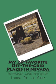 Title: My 25 Favorite Off-The-Grid Places in Nevada: Places I traveled in Nevada that weren't invaded by every other wacky tourist that thought they should go there!, Author: Laura K De La Cruz