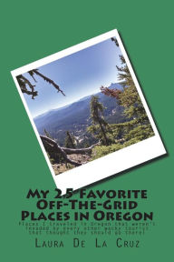 Title: My 25 Favorite Off-The-Grid Places in Oregon: Places I traveled in Oregon that weren't invaded by every other wacky tourist that thought they should go there!, Author: Laura K De La Cruz