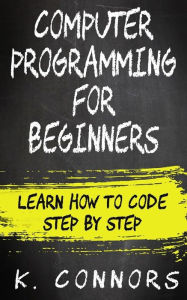 Title: Computer Programming for Beginners: Learn How to Code Step by Step, Author: K Connors