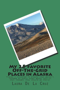 Title: My 25 Favorite Off-The-Grid Places in Alaska: Places I traveled in Alaska that weren't invaded by every other wacky tourist that thought they should go there!, Author: Laura K De La Cruz