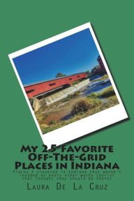 Title: My 25 Favorite Off-The-Grid Places in Indiana: Places I traveled in Indiana that weren't invaded by every other wacky tourist that thought they should go there!, Author: Laura De La Cruz