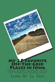 Title: My 25 Favorite Off-The-Grid Places in Iowa: Places I traveled in Iowa that weren't invaded by every other wacky tourist that thought they should go there!, Author: Laura De La Cruz