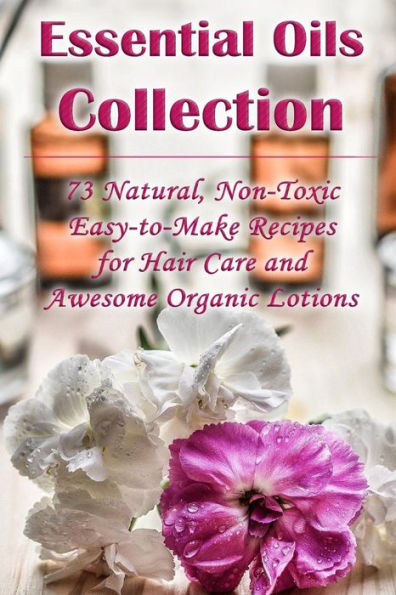 Essential Oils Collection: 73 Natural, Non-Toxic Easy-to-Make Recipes for Hair Care and Awesome Organic Lotions: (Natural Hair Care, Organic Lotions, Lotion Making)