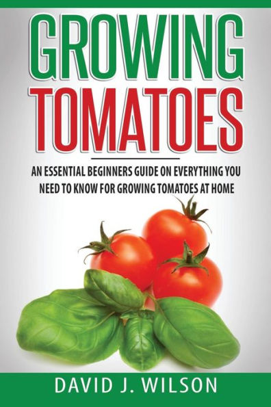Growing Tomatoes: An Essential Beginners Guide on Everything You Need to Know for Growing Tomatoes at Home