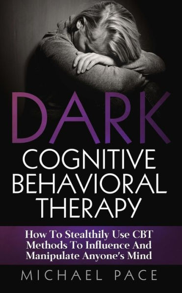 Dark Cognitive Behavioral Therapy: How To Stealthily Use CBT Methods Influence And Manipulate Anyone's Mind