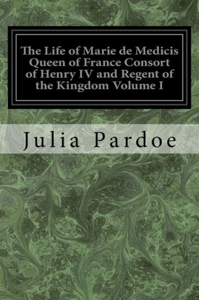 The Life of Marie de Medicis Queen of France Consort of Henry IV and Regent of the Kingdom Volume I: Under Louis XIII