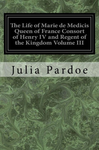 The Life of Marie de Medicis Queen of France Consort of Henry IV and Regent of the Kingdom Volume III: Under Louis XIII