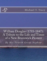 Title: William Douglas (1793-1847): A Tribute to the Life and Times of a New Brunswick Pioneer: By His Fourth Great Nephew, Author: Michael T. Tracy