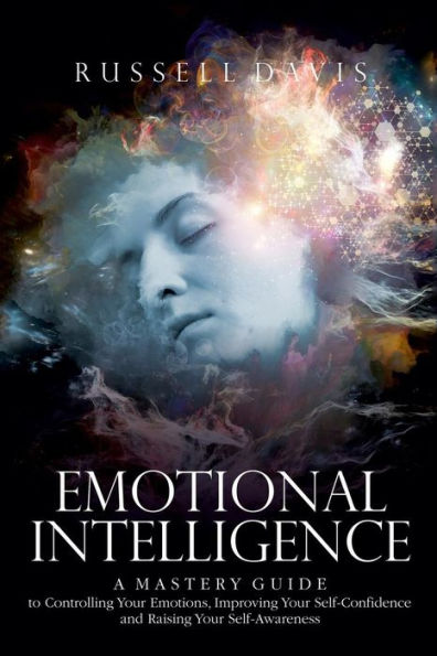 Emotional Intelligence: A Mastery Guide to Controlling Your Emotions, Improving Your Self-Confidence, and Raising Your Self-Awareness